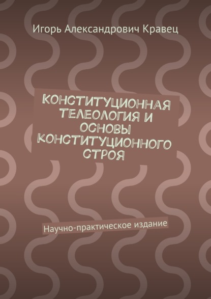 Книга Игорь Александрович Кравец Конституционная телеология и основы конституционного строя. Научно-практическое издание