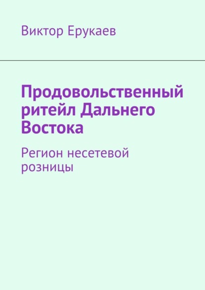 Книга Виктор Ерукаев Продовольственный ритейл Дальнего Востока. Регион несетевой розницы