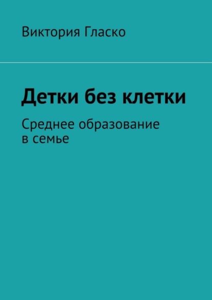 Книга Виктория Борисовна Гласко Детки без клетки. Среднее образование в семье