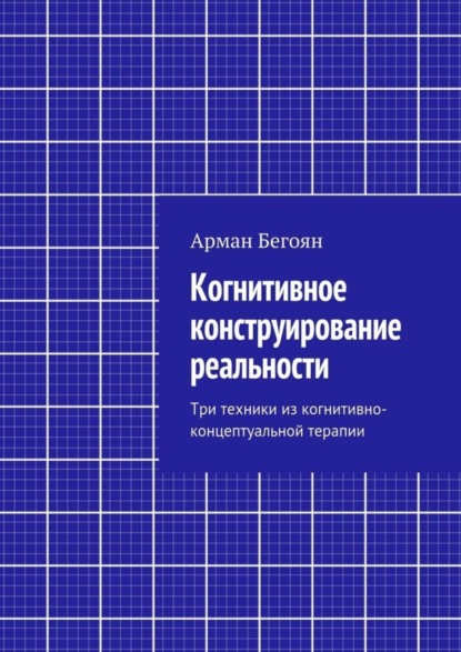 Книга Арман Норайрович Бегоян Когнитивное конструирование реальности. Три техники из когнитивно-концептуальной терапии