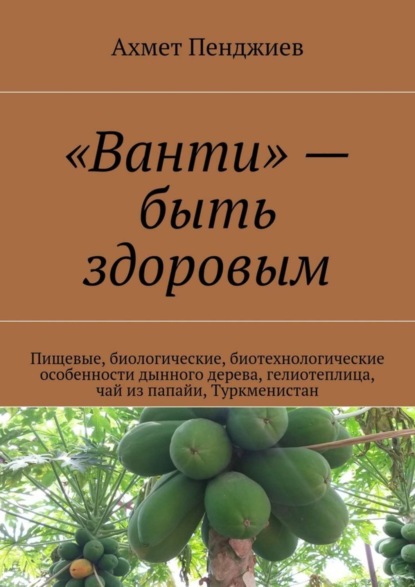 Книга Ахмет Мырадович Пенджиев «Ванти» – быть здоровым. Пищевые, биологические, биотехнологические особенности дынного дерева, гелиотеплица, чай из папайи, Туркменистан