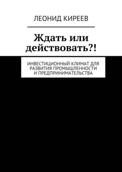Книга Леонид Григорьевич Киреев Ждать или действовать?! Инвестиционный климат для развития промышленности и предпринимательства