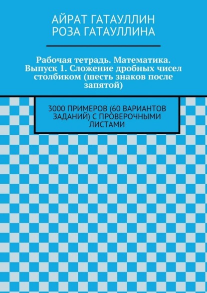 Книга Айрат Мухамедович Гатауллин, Роза Вилюровна Гатауллина Рабочая тетрадь. Математика. Выпуск 1. Сложение дробных чисел столбиком (шесть знаков после запятой). 3000 примеров (60 вариантов заданий) с проверочными листами