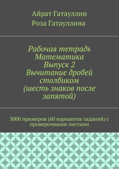 Книга Айрат Мухамедович Гатауллин, Роза Вилюровна Гатауллина Рабочая тетрадь. Математика. Выпуск 2. Вычитание дробей столбиком (шесть знаков после запятой). 3000 примеров (60 вариантов заданий) с проверочными листами