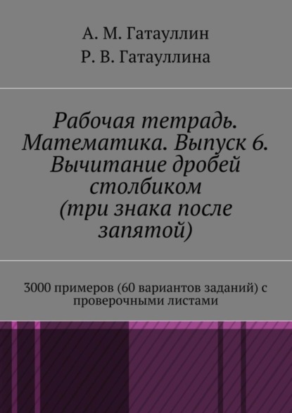 Книга Айрат Мухамедович Гатауллин, Роза Вилюровна Гатауллина Рабочая тетрадь. Математика. Выпуск 6. Вычитание дробей столбиком (три знака после запятой). 3000 примеров (60 вариантов заданий) с проверочными листами