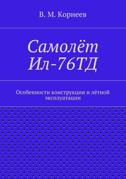 Книга В. М. Корнеев Самолёт Ил-76ТД. Особенности конструкции и лётной эксплуатации