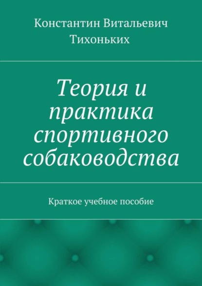 Книга Константин Витальевич Тихоньких Теория и практика спортивного собаководства. Краткое учебное пособие