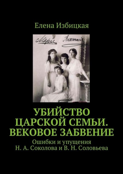 Книга Елена Николаевна Избицкая Убийство царской семьи. Вековое забвение. Ошибки и упущения Н. А. Соколова и В. Н. Соловьева