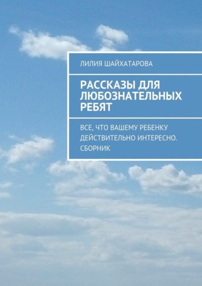 Книга Лилия Шайхатарова Рассказы для любознательных ребят. Все, что вашему ребенку действительно интересно. Сборник