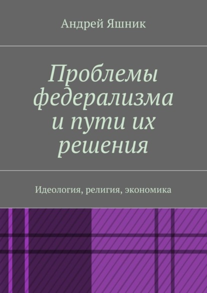 Книга Андрей Николаевич Яшник Проблемы федерализма и пути их решения. Идеология, религия, экономика