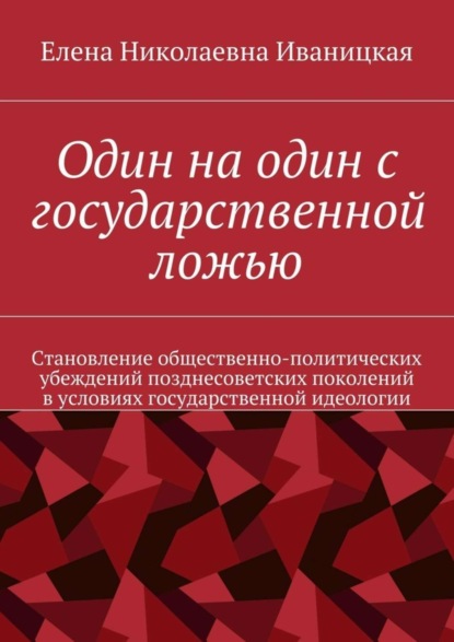 Книга Елена Николаевна Иваницкая Один на один с государственной ложью. Становление общественно-политических убеждений позднесоветских поколений в условиях государственной идеологии