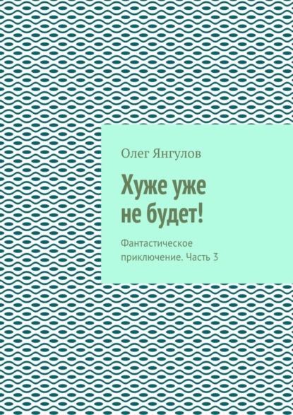 Книга Олег Михайлович Янгулов Хуже уже не будет! Фантастическое приключение. Часть 3