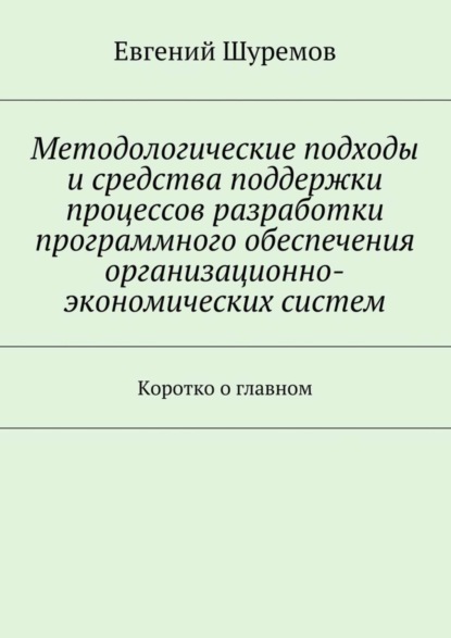 Книга Евгений Леонидович Шуремов Методологические подходы и средства поддержки процессов разработки программного обеспечения организационно-экономических систем. Коротко о главном