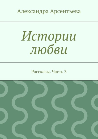 Книга Александра Арсентьева Истории любви. Рассказы. Часть 3