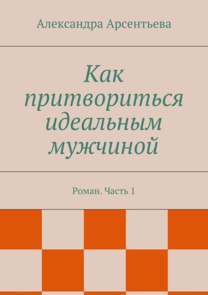 Книга Александра Арсентьева Как притвориться идеальным мужчиной. Роман. Часть 1