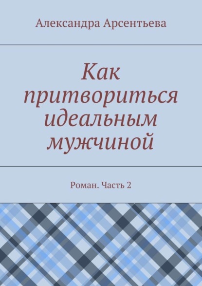 Книга Александра Арсентьева Как притвориться идеальным мужчиной. Роман. Часть 2