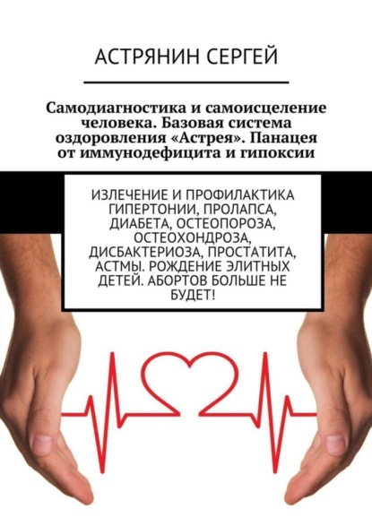 Книга Сергей Николаевич Астрянин Самодиагностика и самоисцеление человека. Базовая система оздоровления «Астрея». Панацея от иммунодефицита и гипоксии. Излечение и профилактика гипертонии, пролапса, диабета, остеопороза, остеохондроза, дисбактериоза, простатита, астмы. Рождение элитных детей. Абортов больше не будет!