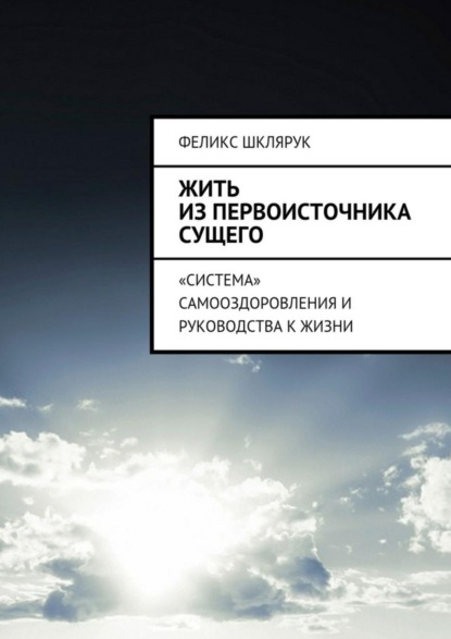 Книга Феликс Шклярук Жить из Первоисточника Сущего. «Система» самооздоровления и руководства к жизни