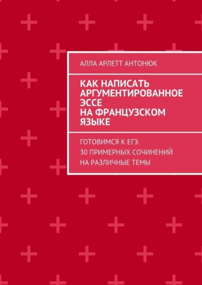 Книга Алла Арлетт Антонюк Как написать аргументированное эссе на французском языке. Готовимся к ЕГЭ. 30 примерных сочинений на различные темы
