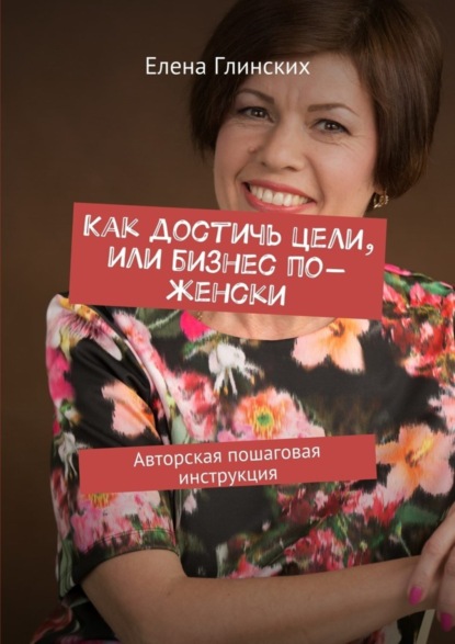 Книга Елена Глинских Как достичь цели, или Бизнес по-женски. Авторская пошаговая инструкция