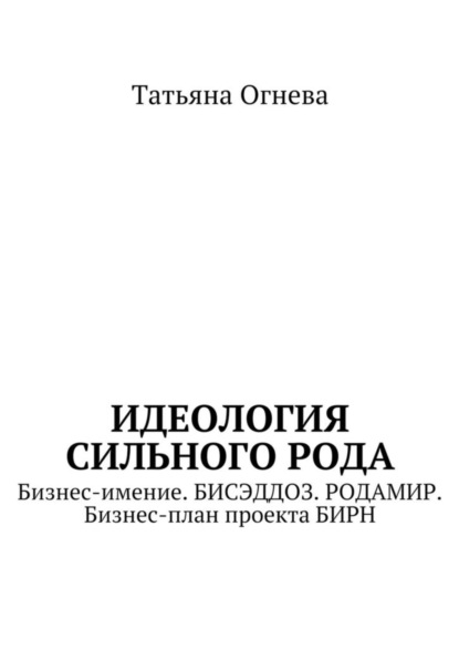 Книга Татьяна Огнева Идеология сильного рода. Бизнес-имение. Бисэддоз. Родамир. Бизнес-план проекта БИРН