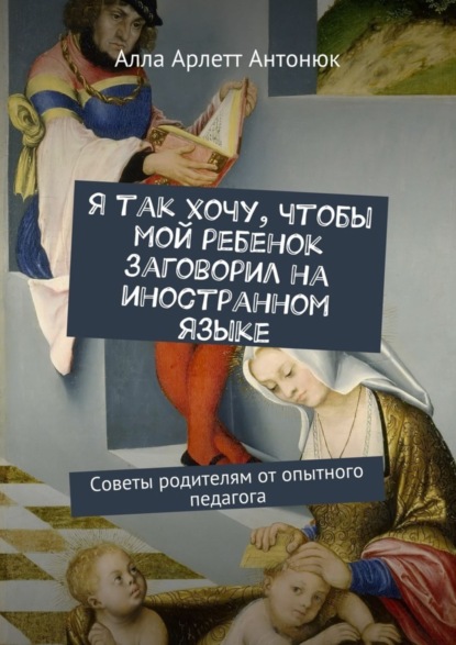 Книга Алла Арлетт Антонюк Я так хочу, чтобы мой ребенок заговорил на иностранном языке. Советы родителям от опытного педагога