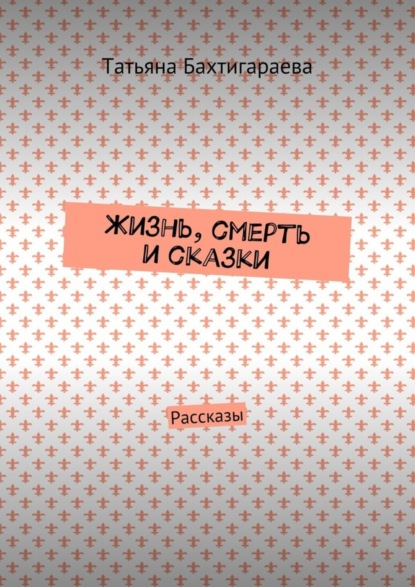 Книга Татьяна Бахтигараева Жизнь, смерть и сказки. Рассказы