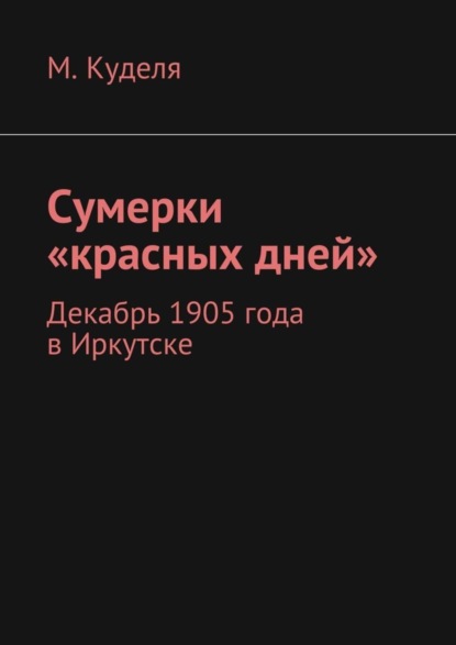 Книга Максим Викторович Куделя Сумерки «красных дней». Декабрь 1905 года в Иркутске