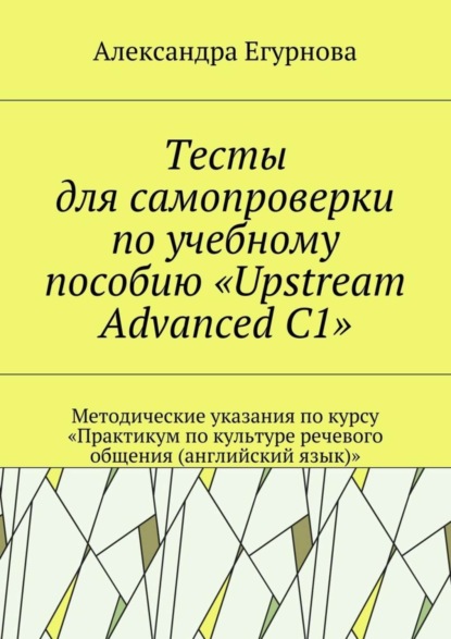 Книга Александра Александровна Егурнова Тесты для самопроверки по учебному пособию «Upstream Advanced C1». Методические указания по курсу «Практикум по культуре речевого общения (английский язык)»