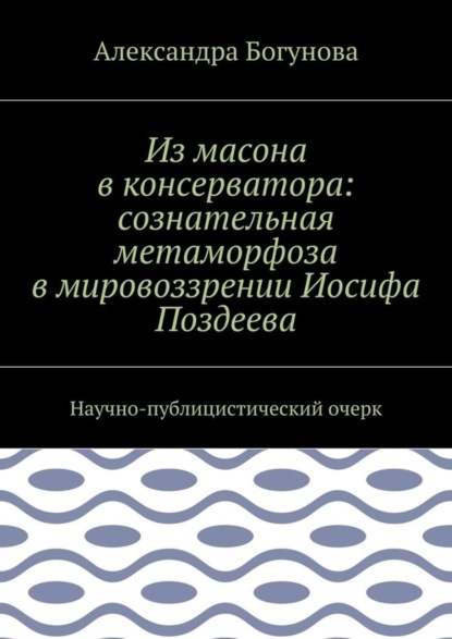 Книга Александра Богунова Из масона в консерватора: сознательная метаморфоза в мировоззрении Иосифа Поздеева. Научно-публицистический очерк
