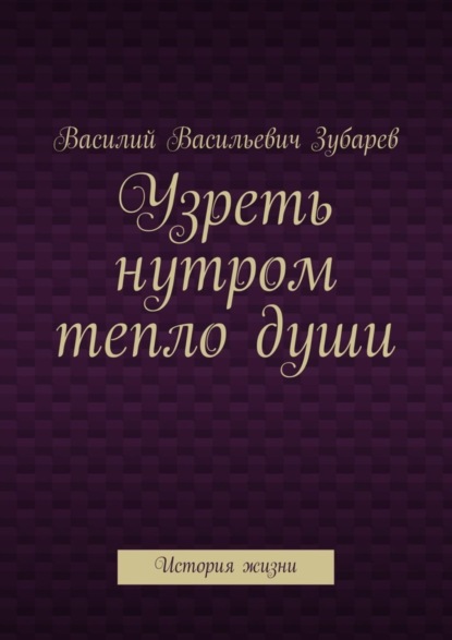 Книга Василий Васильевич Зубарев Узреть нутром тепло души. История жизни