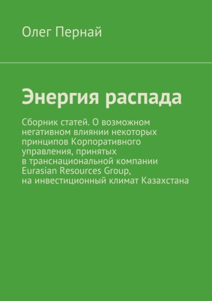 Книга Олег Анатольевич Пернай Энергия распада. Сборник статей. О возможном негативном влиянии некоторых принципов Корпоративного управления, принятых в транснациональной компании Eurasian Resources Group, на инвестиционный климат Казахстана