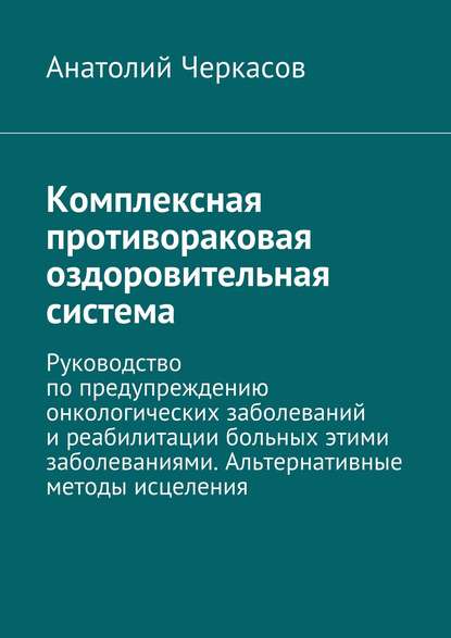 Книга Анатолий Черкасов Комплексная противораковая оздоровительная система. Руководство по предупреждению онкологических заболеваний и реабилитации больных этими заболеваниями. Альтернативные методы исцеления