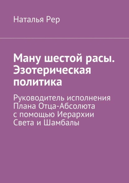 Книга Наталья Викторовна Рер Ману шестой расы. Эзотерическая политика. Руководитель исполнения Плана Отца-Абсолюта с помощью Иерархии Света и Шамбалы
