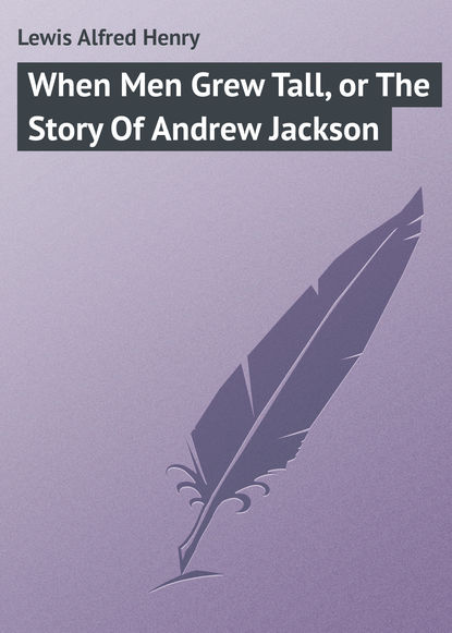 Книга Alfred Lewis, Lewis Alfred Henry When Men Grew Tall, or The Story Of Andrew Jackson