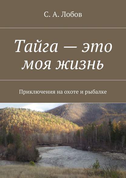 Книга С. А. Лобов Тайга – это моя жизнь. Приключения на охоте и рыбалке