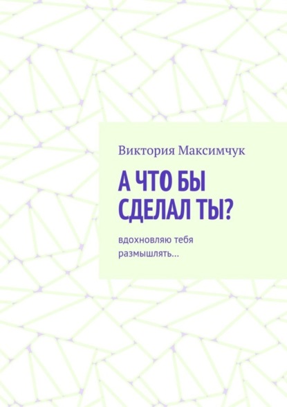 Книга Виктория Максимчук А что бы сделал ты? Вдохновляю тебя размышлять…