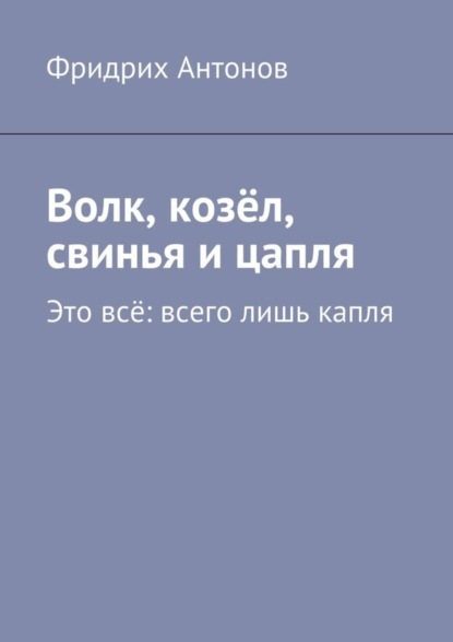 Книга Фридрих Антонов Волк, козёл, свинья и цапля. Это всё: всего лишь капля