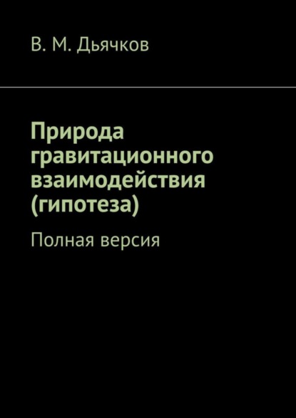 Книга В. М. Дьячков Природа гравитационного взаимодействия (гипотеза). Полная версия
