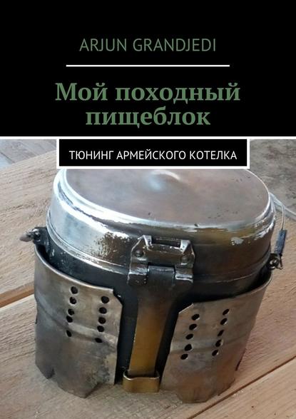 Книга Arjun Grandjedi Мой походный пищеблок. Тюнинг армейского котелка