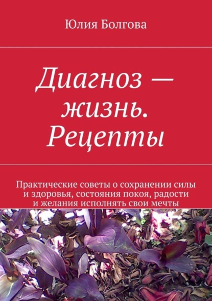 Книга Юлия Болгова Диагноз – жизнь. Рецепты. Практические советы о сохранении силы и здоровья, состояния покоя, радости и желания исполнять свои мечты