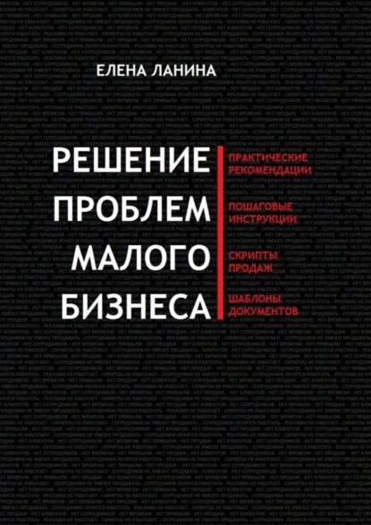 Книга Елена Ланина Решение проблем малого бизнеса. Практические рекомендации. Пошаговые инструкции. Скрипты продаж. Шаблоны документов