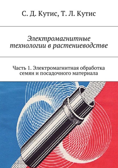 Книга Сергей Дмитриевич Кутис, Татьяна Львовна Кутис Электромагнитные технологии в растениеводстве. Часть 1. Электромагнитная обработка семян и посадочного материала