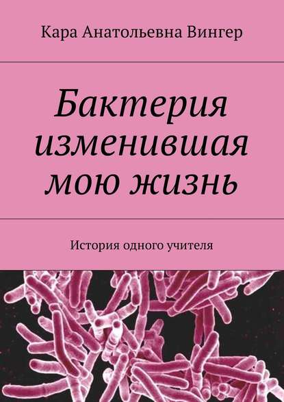 Книга Кара Анатольевна Вингер Бактерия изменившая мою жизнь. История одного учителя