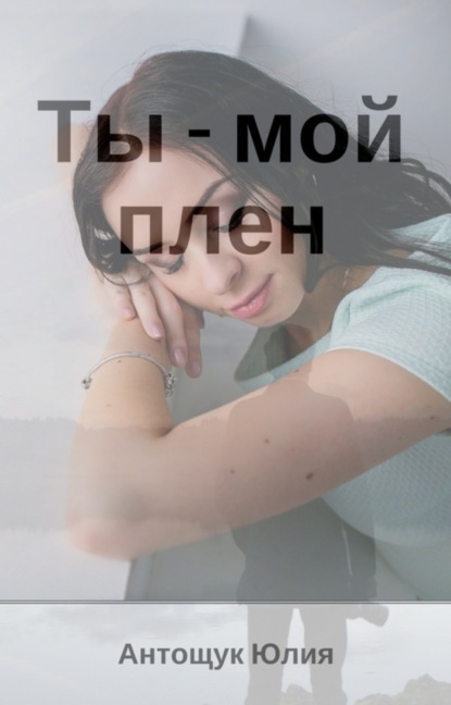 Книга Юлия Валеревна Антощук Ты – мой плен