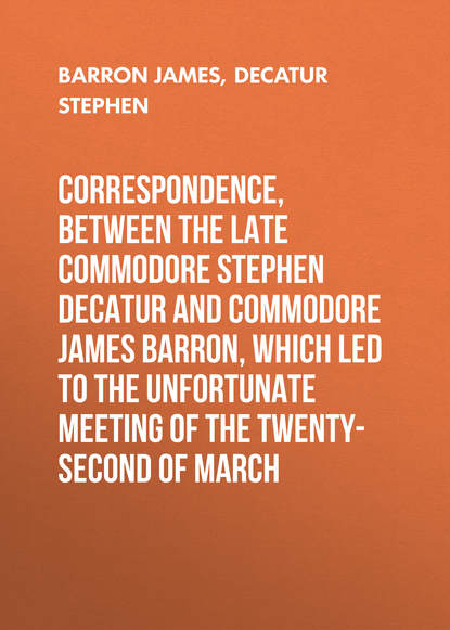 Книга James Barron, Stephen Decatur, Barron James Correspondence, between the late Commodore Stephen Decatur and Commodore James Barron, which led to the unfortunate meeting of the twenty-second of March