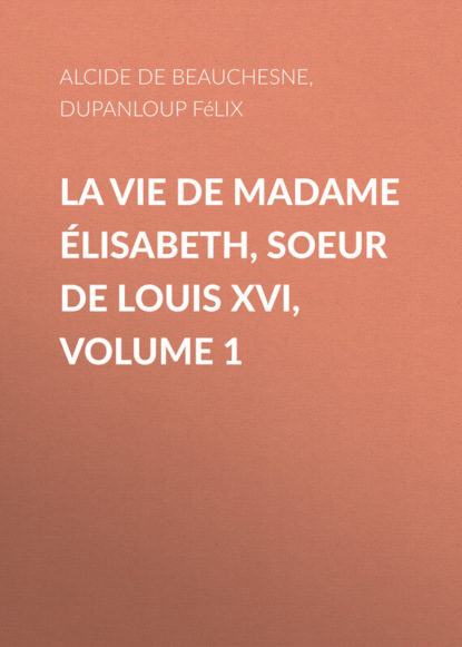 Книга Felix Dupanloup, Alcide Beauchesne, Alcide de Beauchesne La Vie de Madame Élisabeth, soeur de Louis XVI, Volume 1