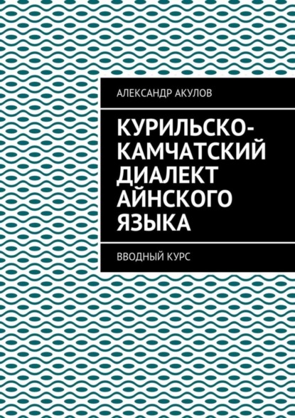 Книга Александр Акулов Курильско-Камчатский диалект айнского языка. Вводный курс