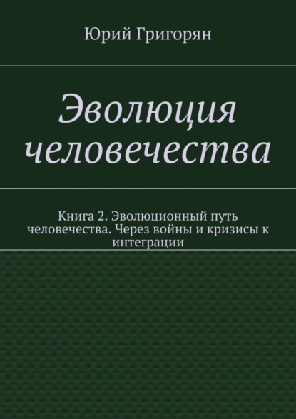 Книга Юрий Христофорович Григорян Эволюция человечества. Книга 2. Эволюционный путь человечества. Через войны и кризисы к интеграции