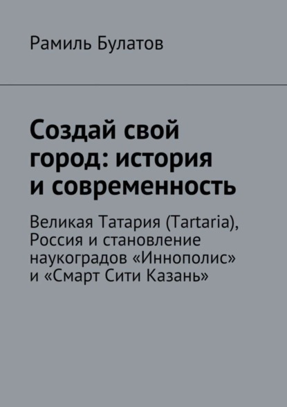 Книга Рамиль Булатов Создай свой город: история и современность. Великая Татария (Tartaria), Россия и становление наукоградов «Иннополис» и «Смарт Сити Казань»